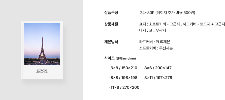 * 상품구성 24~80P(페이지 추가 비용 500원) * 상품재질 표지 : 소프트커버 - 고급지 , 하드커버 - 보드지 + 고급지 내지 : 고급무광지 * 제본방식 하드커버 : PUR제본 소프트커버 : 무선제본 * 사이즈(단위 inch/mm) 6x8 / 150x210 8x6 / 200x147 8x8 / 198x198.