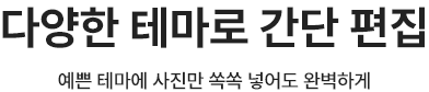 다양한 테마로 간단 편집 예쁜 테마에 사진만 쏙쏙 넣어도 완벽하게