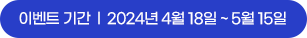 이벤트 기간 : 2024년 4월 18일 ~ 5월 15일