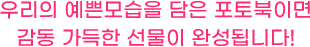 우리의 예쁜 모습을 담은 포토북이면 감동 가득한 선물이 완성됩니다!