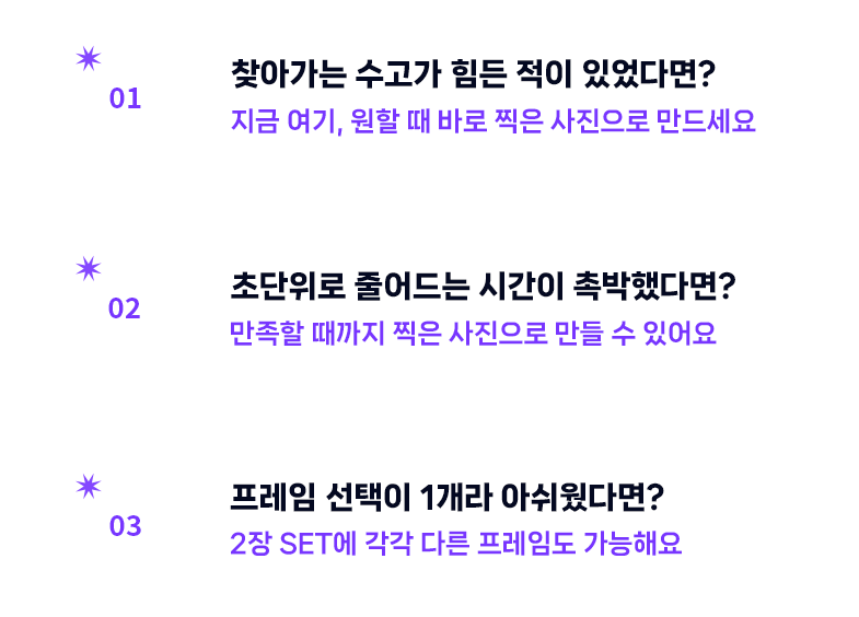 1. 찾아가는 수고가 힘든 적이 있었다면? 지금 여기, 원할때 바로 찍은 사진으로 만드세요. 2. 초단위로 줄어드는 시간이 촉박했다면? 만족할때까지 찍은 사진으로 만들 수 있어요. 3. 프레임 선택이 1개라 아쉬웠다면? 2장 SET에 각각 다른 프레임도 가능해요
