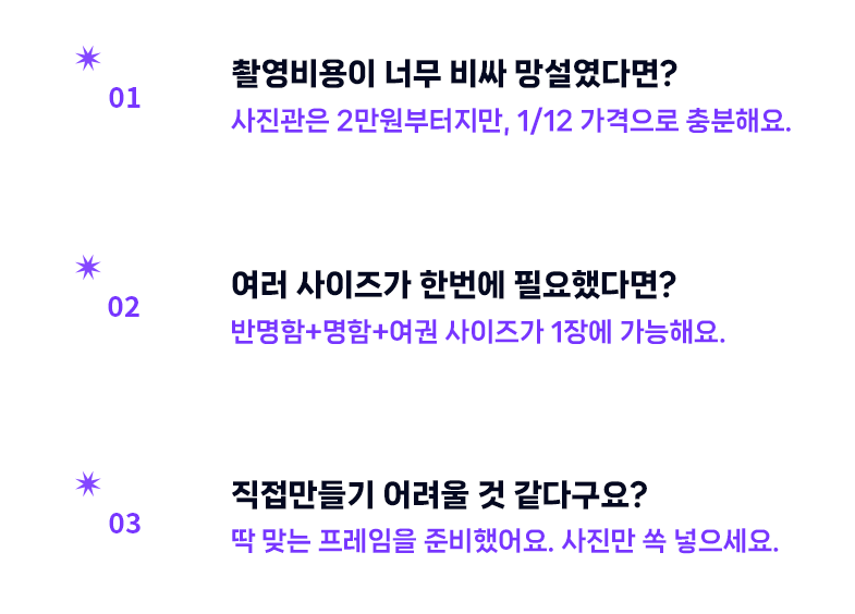 1. 촬영비용이 너무 비싸 망설였다면? 사진관은 2만원부터지만, 1/12 가격으로 충분해요. 2. 여러사이즈가 한번에 필요했다면? 반명함+명함+여권 사이즈가 1장에 가능해요. 3. 직접만들기 어려울것 같다구요? 딱 맞는 프레임을 준비했어요. 사진만 쏙 넣으세요.