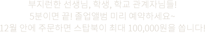 부지런한 선생님, 학생, 학교 관계자님들! 5분이면 끝! 졸업앨범 미리 예약하세요~ 12월 안에 주문하면 스탑북이 최대 100,000원을 쏩니다!