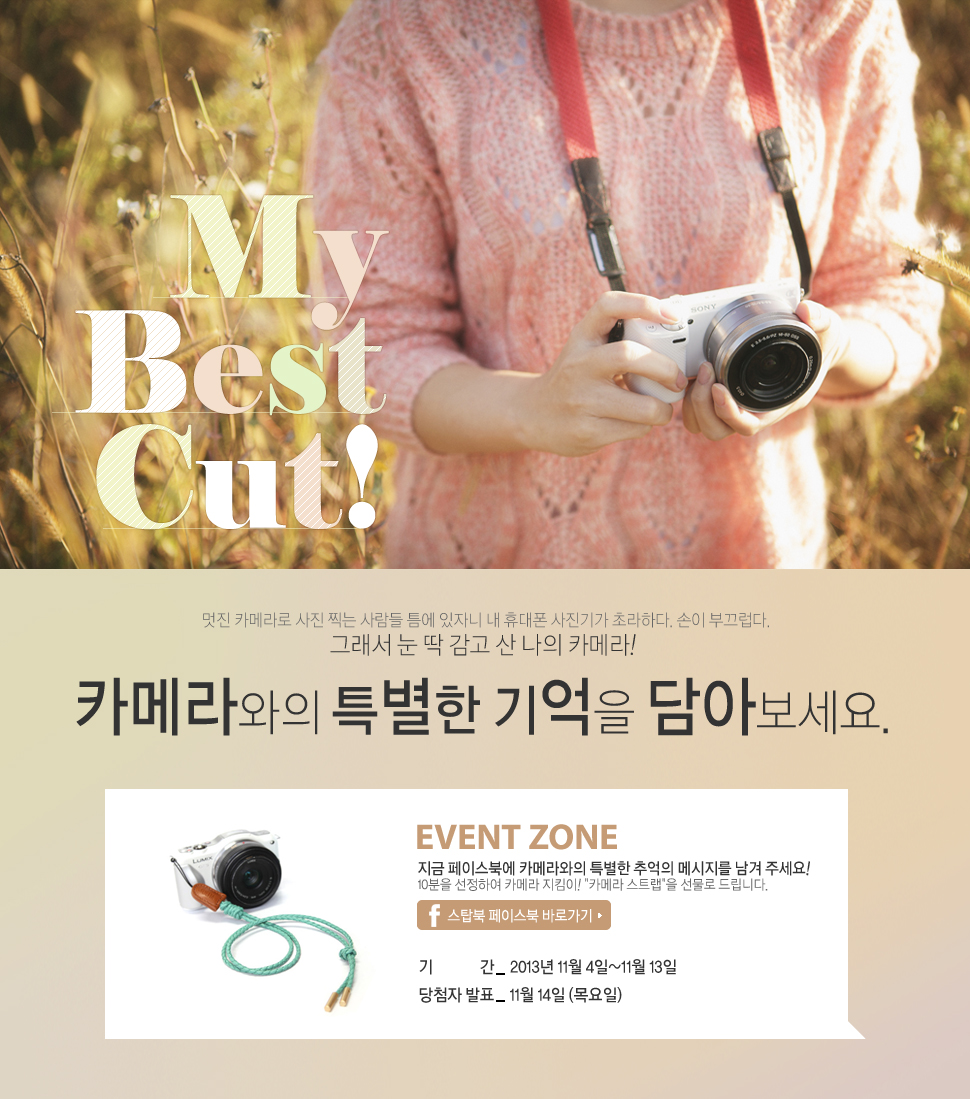 카메라와의 특별한 기억을 담아보세요. 
EVENT ZONE
지금 페이스북에 카메라와의 특별한 기억의 메세지를 남겨 주세요!
10분을 선정하여 카메라 지킴이! 카메라 스트랩을 선물로 드립니다.
기간 : 2013년 11월 4일~11월 13일
당첨자 발표 : 11월 14일 (목요일)