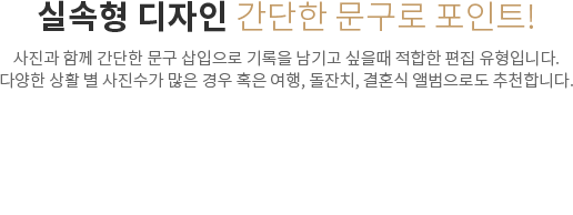 실속형 디자인 간단한 문구로 포인트! - 사진과 함께 간단한 문구 삽입으로 기록을 남기고 싶을때 적합한 편집 유형입니다. 다양한 상활 별 사진수가 많은 경우 혹은 여행, 돌잔치, 결혼식 앨범으로도 추천합니다.