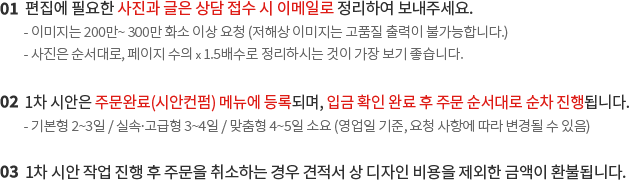 1. 편집에 필요한 사진과 글은 상담 접수 시 웹하드 또는 이메일로 정리하여 보내주세요. 2. 1차 시안은 주문완료(시안컨펌) 메뉴에 등록되며, 입금 확인 완료 후 주문 순서대로 순차 진행됩니다. 3. 1차 시안 작업 진행 후 주문을 취소하는 경우 견적서 상 디자인 비용을 제외한 금액이 환불됩니다.