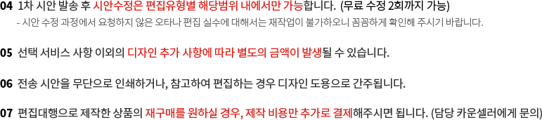 4. 1차 시안 발송 후 시안수정은 편집유형별 해당범위 내에서만 가능합니다. 5. 선택 서비스 사항 이외의 디자인 추가 사항에 따라 별도의 금액이 발생될 수 있습니다. 6. 전송 시안을 무단으로 인쇄하거나, 참고하여 편집하는 경우 디자인 도용으로 간주됩니다. 7. 편집대행으로 제작한 상품의 재구매를 원하실 경우, 제작 비용만 추가로 결제해주시면 됩니다.