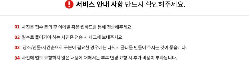 1. 서비스 안내 사항 반드시 확인해주세요. 사진은 접수 문의 후 이메일 혹은 웹하드를 통해 전송해주세요. 2. 필수로 들어가야 하는 사진은 전송 시 체크해 보내주세요. 3. 장소/인물/시간순으로 구분이 필요한 경우에는 나눠서 폴더를 만들어 주시는 것이 좋습니다. 4. 사전에 별도 요청하지 않은 내용에 대해서는 추후 변경 요청 시 추가 비용이 부과됩니다.