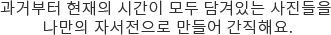 과거부터 현재의 시간이 모두 담겨있는 사진들을 나만의 자서전으로 만들어 간직해요.