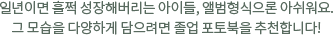일년이면 훌쩍 성장해버리는 아이들, 앨범형식으론 아쉬워요. 그 모습을 다양하게 담으려면 졸업 포토북을 추천합니다!